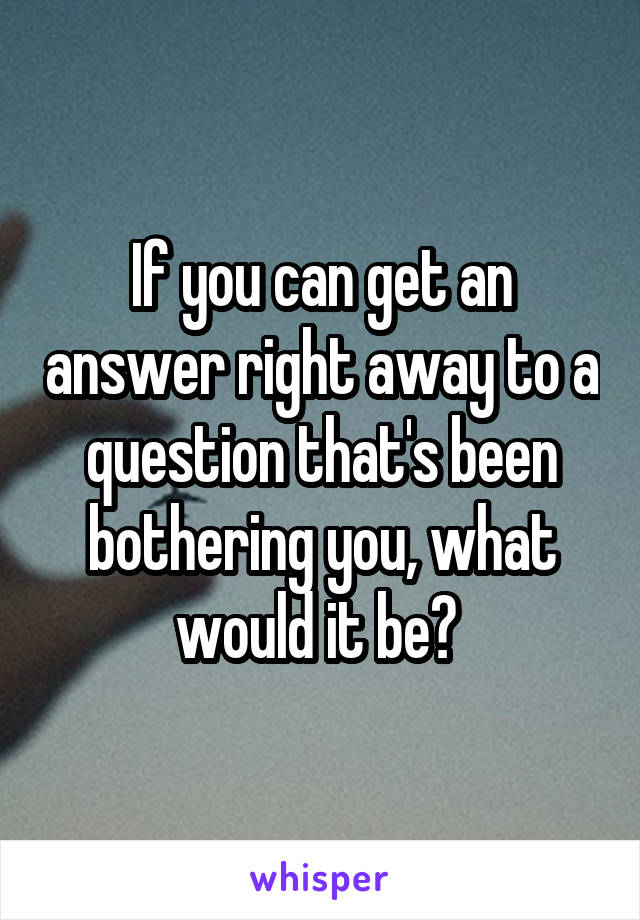 If you can get an answer right away to a question that's been bothering you, what would it be? 