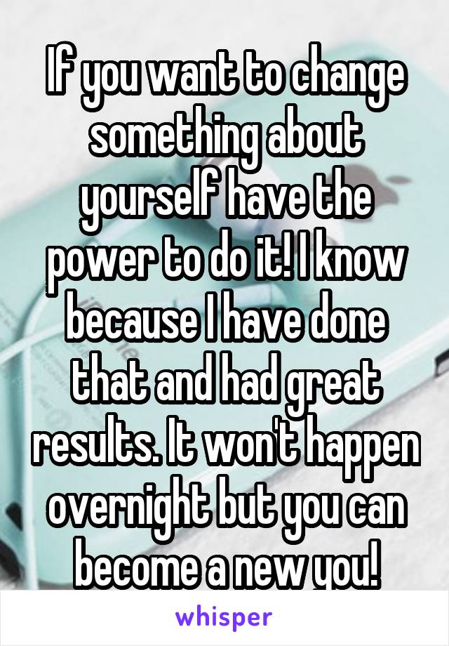 If you want to change something about yourself have the power to do it! I know because I have done that and had great results. It won't happen overnight but you can become a new you!