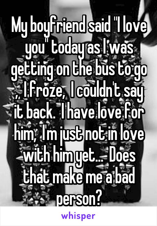 My boyfriend said "I love you" today as I was getting on the bus to go ,  I froze,  I couldn't say it back.  I have love for him,  I'm just not in love with him yet...  Does that make me a bad person?