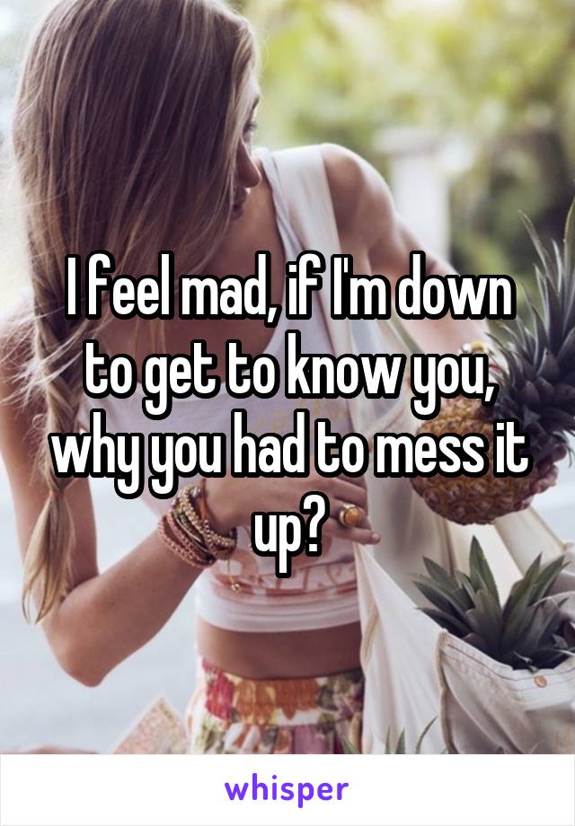 I feel mad, if I'm down to get to know you, why you had to mess it up?