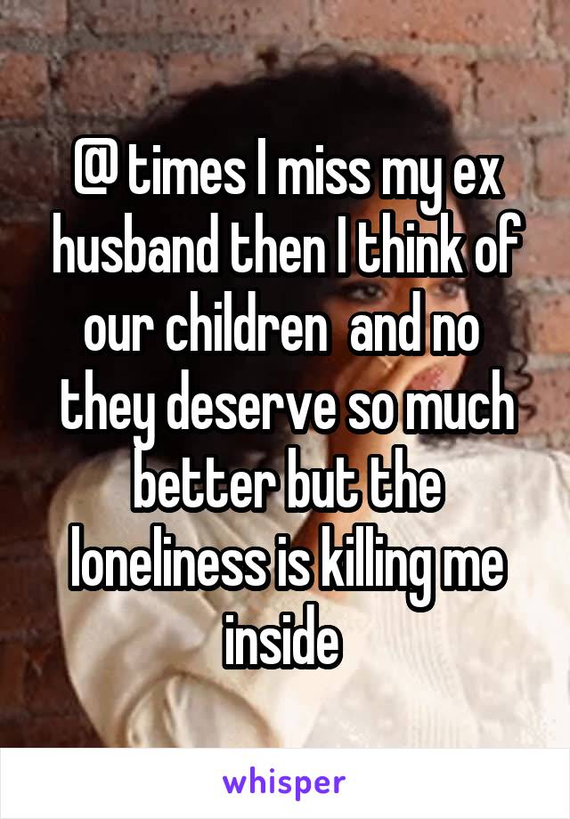 @ times I miss my ex husband then I think of our children  and no  they deserve so much better but the loneliness is killing me inside 