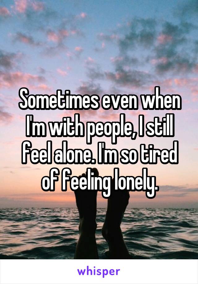 Sometimes even when I'm with people, I still feel alone. I'm so tired of feeling lonely.