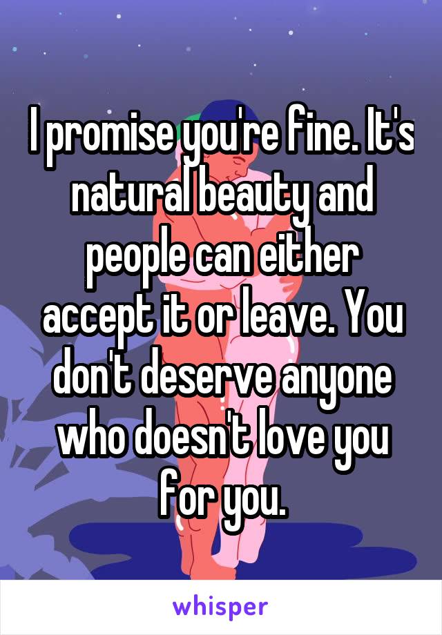 I promise you're fine. It's natural beauty and people can either accept it or leave. You don't deserve anyone who doesn't love you for you.