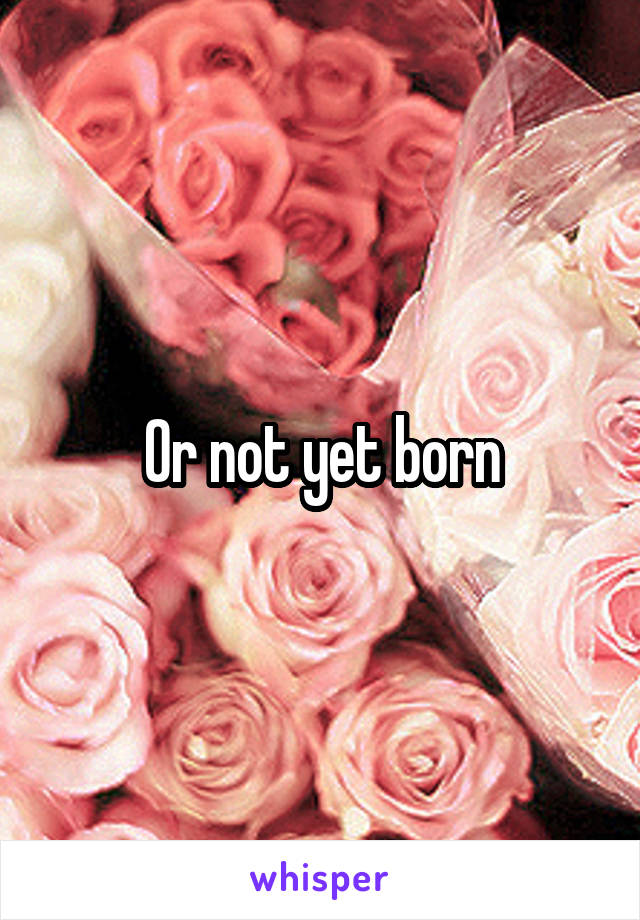 Or not yet born