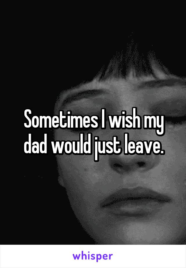 Sometimes I wish my dad would just leave.