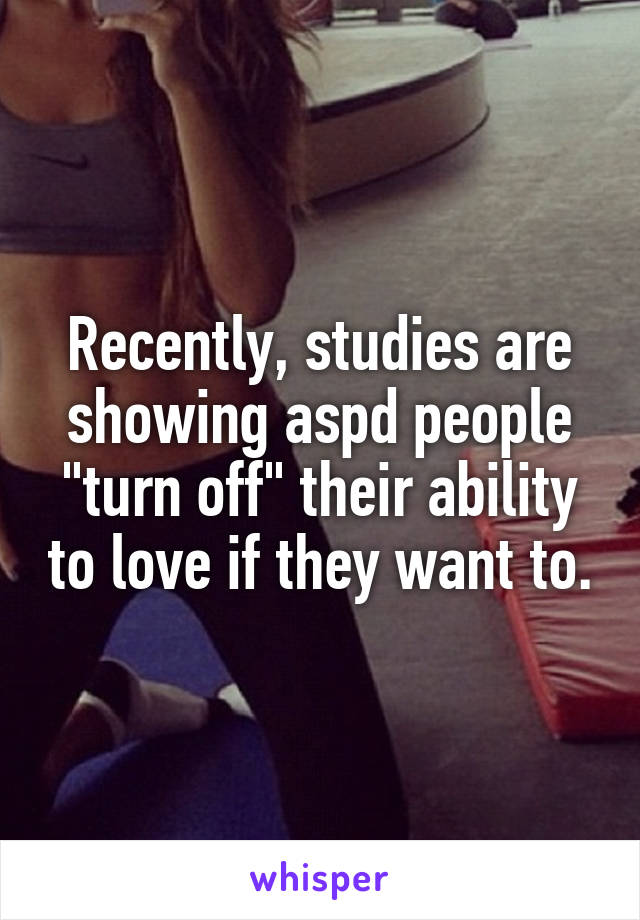 Recently, studies are showing aspd people "turn off" their ability to love if they want to.