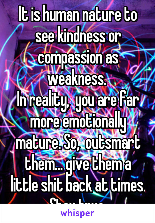 It is human nature to see kindness or compassion as weakness. 
In reality,  you are far more emotionally mature. So,  outsmart them... give them a little shit back at times.  Stay true. 