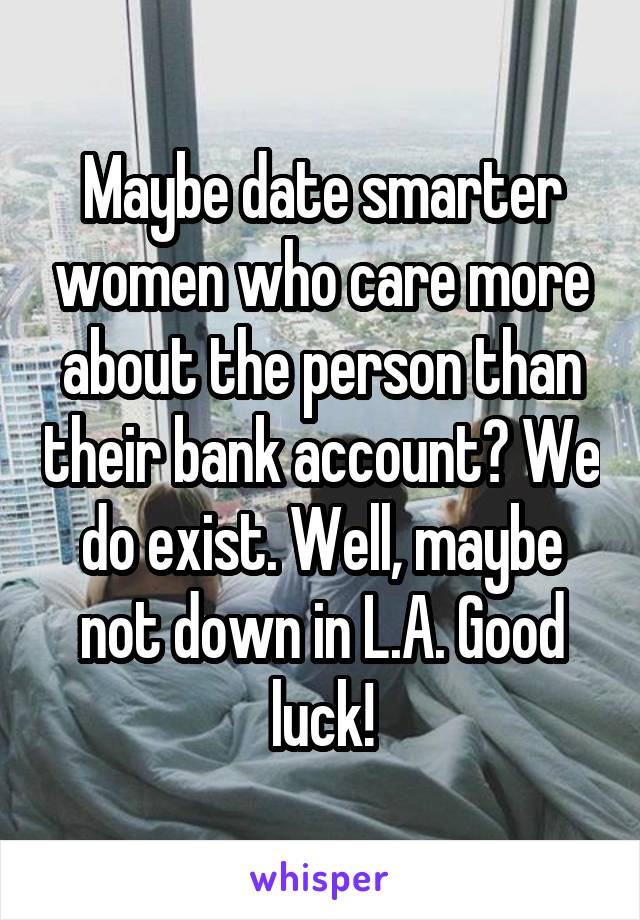 Maybe date smarter women who care more about the person than their bank account? We do exist. Well, maybe not down in L.A. Good luck!