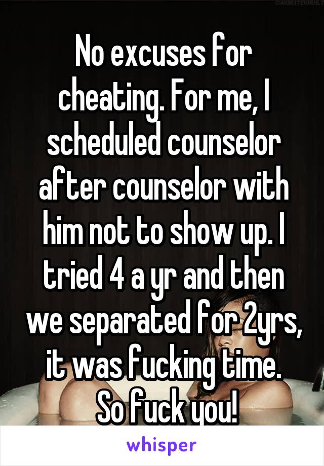 No excuses for cheating. For me, I scheduled counselor after counselor with him not to show up. I tried 4 a yr and then we separated for 2yrs, it was fucking time.
 So fuck you!