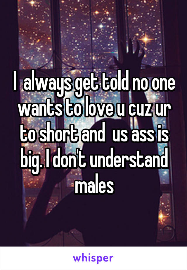 I  always get told no one wants to love u cuz ur to short and  us ass is big. I don't understand males