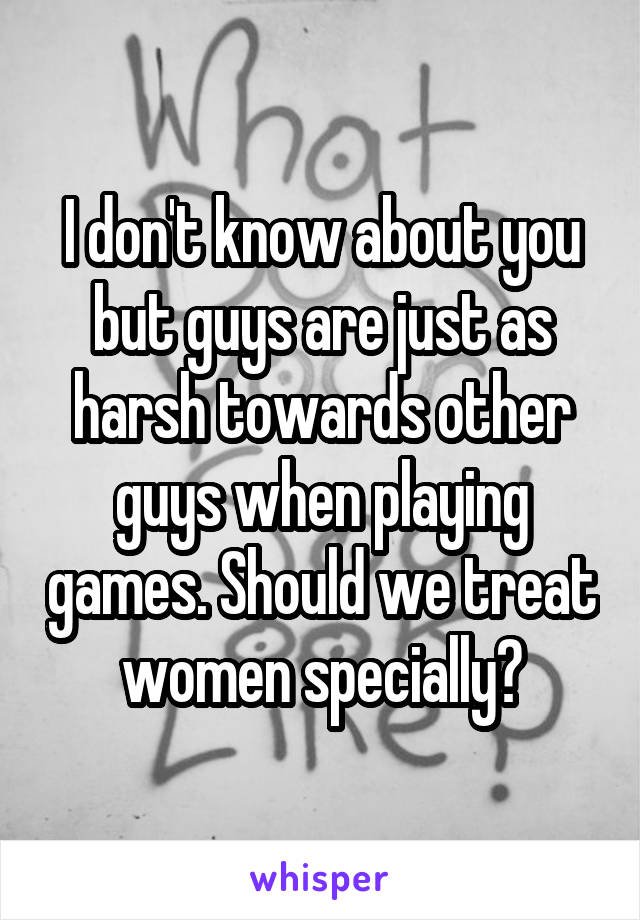 I don't know about you but guys are just as harsh towards other guys when playing games. Should we treat women specially?