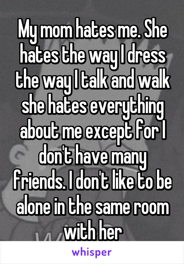 My mom hates me. She hates the way I dress the way I talk and walk she hates everything about me except for I don't have many friends. I don't like to be alone in the same room with her