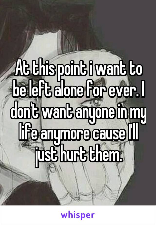 At this point i want to be left alone for ever. I don't want anyone in my life anymore cause I'll just hurt them.