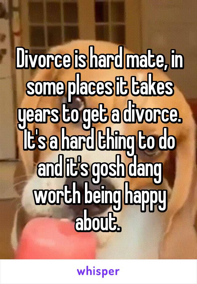 Divorce is hard mate, in some places it takes years to get a divorce. It's a hard thing to do and it's gosh dang worth being happy about. 