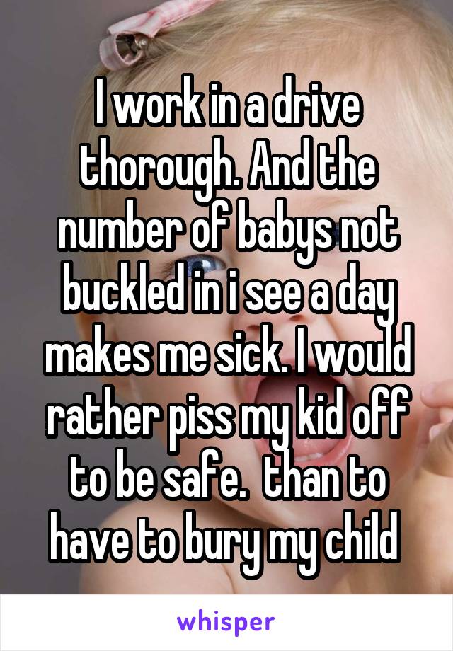 I work in a drive thorough. And the number of babys not buckled in i see a day makes me sick. I would rather piss my kid off to be safe.  than to have to bury my child 