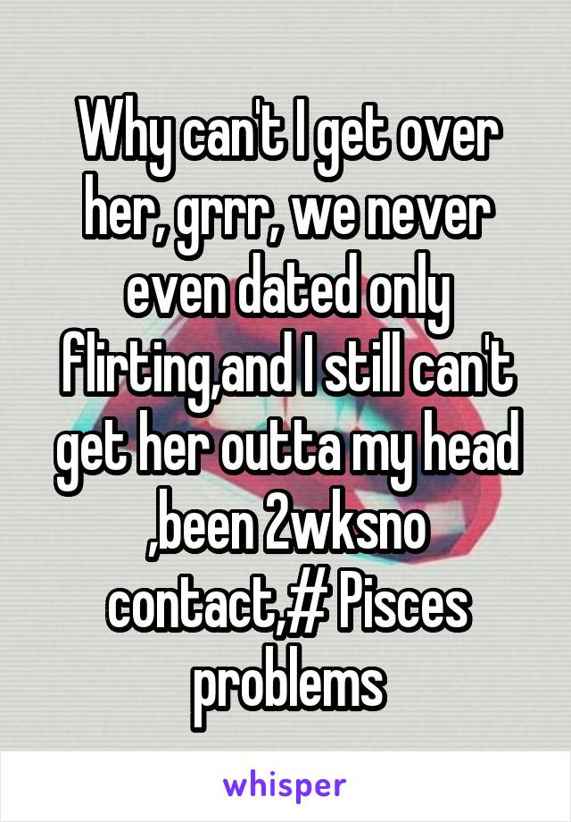 Why can't I get over her, grrr, we never even dated only flirting,and I still can't get her outta my head ,been 2wksno contact,# Pisces problems