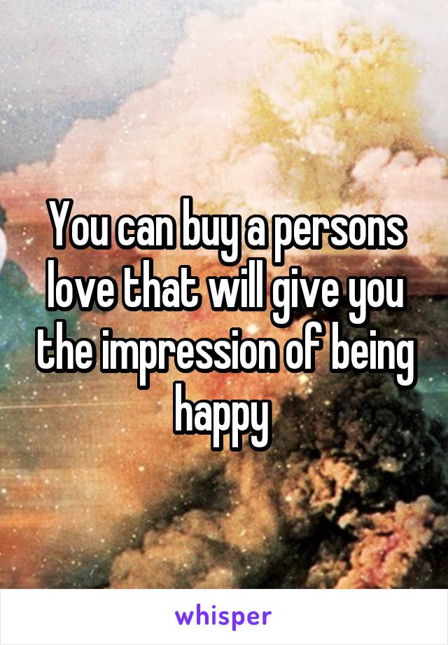 You can buy a persons love that will give you the impression of being happy 