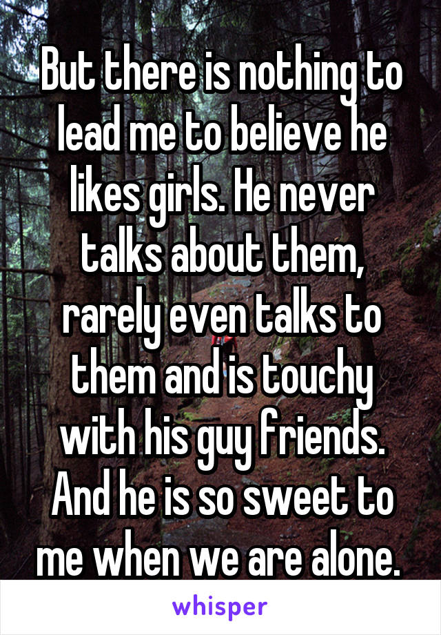 But there is nothing to lead me to believe he likes girls. He never talks about them, rarely even talks to them and is touchy with his guy friends. And he is so sweet to me when we are alone. 