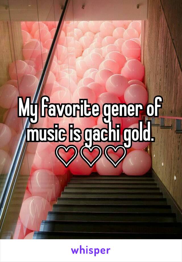 My favorite gener of music is gachi gold. ♡♡♡