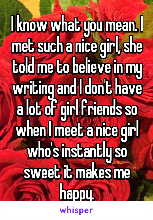 I know what you mean. I met such a nice girl, she told me to believe in my writing and I don't have a lot of girl friends so when I meet a nice girl who's instantly so sweet it makes me happy.