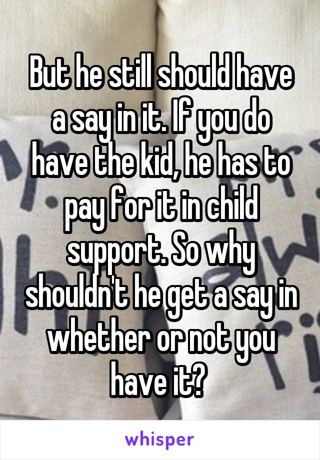 But he still should have a say in it. If you do have the kid, he has to pay for it in child support. So why shouldn't he get a say in whether or not you have it? 