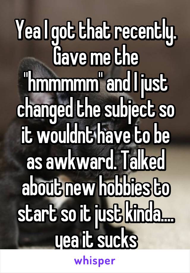Yea I got that recently. Gave me the "hmmmmm" and I just changed the subject so it wouldnt have to be as awkward. Talked about new hobbies to start so it just kinda.... yea it sucks