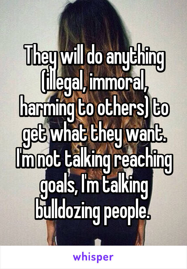 They will do anything (illegal, immoral, harming to others) to get what they want. I'm not talking reaching goals, I'm talking bulldozing people. 