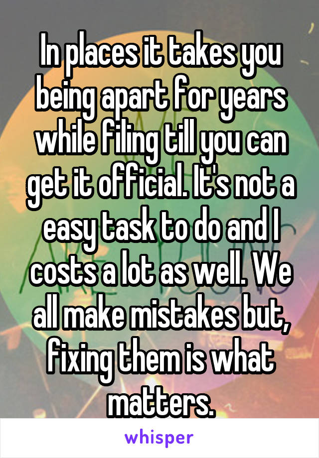 In places it takes you being apart for years while filing till you can get it official. It's not a easy task to do and I costs a lot as well. We all make mistakes but, fixing them is what matters.