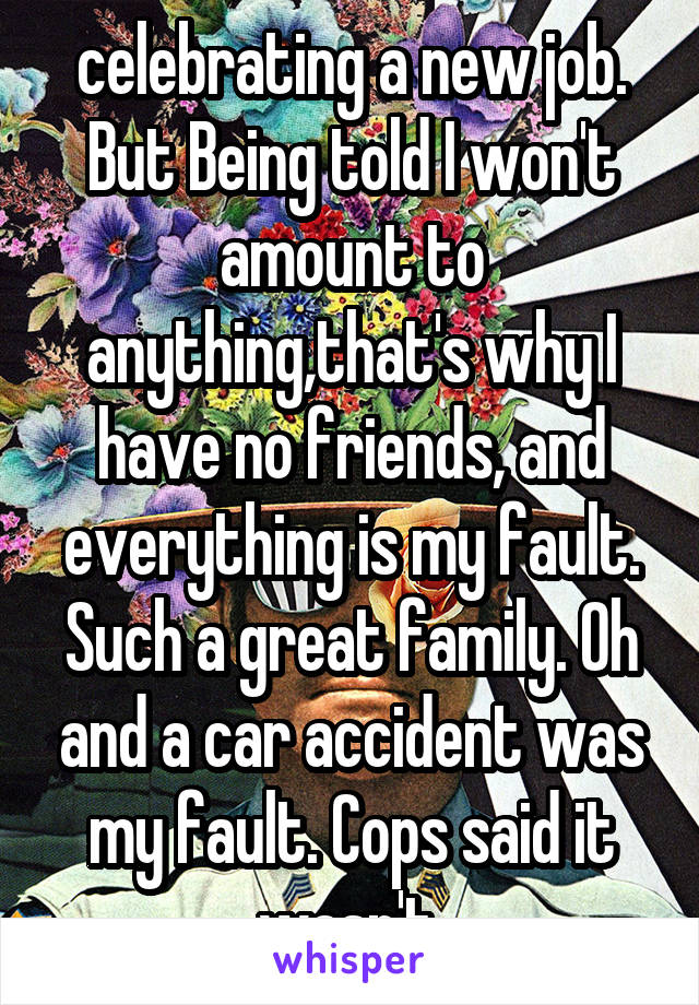 celebrating a new job. But Being told I won't amount to anything,that's why I have no friends, and everything is my fault. Such a great family. Oh and a car accident was my fault. Cops said it wasn't.