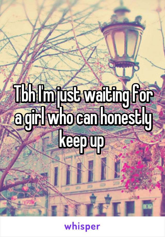 Tbh I'm just waiting for a girl who can honestly keep up 