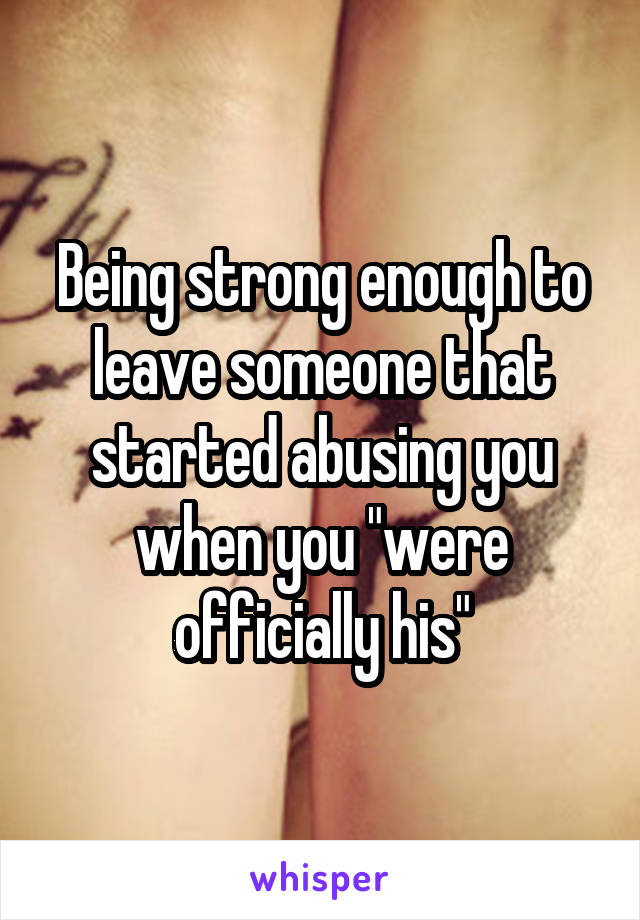 Being strong enough to leave someone that started abusing you when you "were officially his"