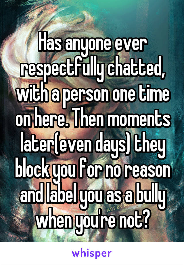 Has anyone ever respectfully chatted, with a person one time on here. Then moments later(even days) they block you for no reason and label you as a bully when you're not?