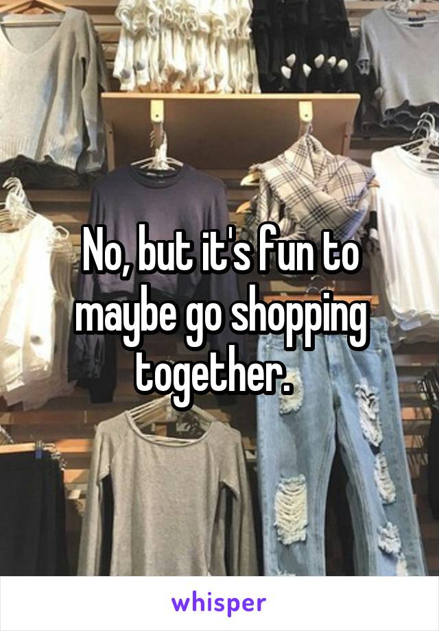 No, but it's fun to maybe go shopping together.  