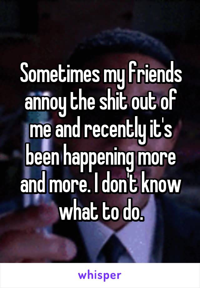 Sometimes my friends annoy the shit out of me and recently it's been happening more and more. I don't know what to do.