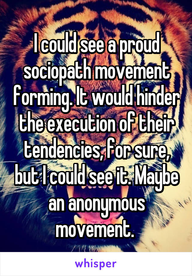 I could see a proud sociopath movement forming. It would hinder the execution of their tendencies, for sure, but I could see it. Maybe an anonymous movement. 