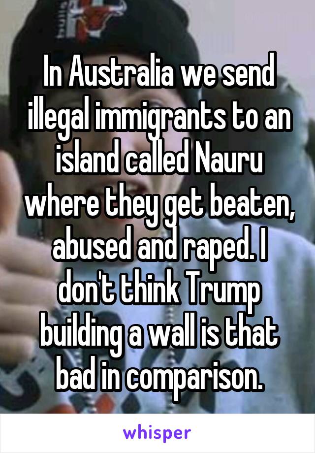 In Australia we send illegal immigrants to an island called Nauru where they get beaten, abused and raped. I don't think Trump building a wall is that bad in comparison.