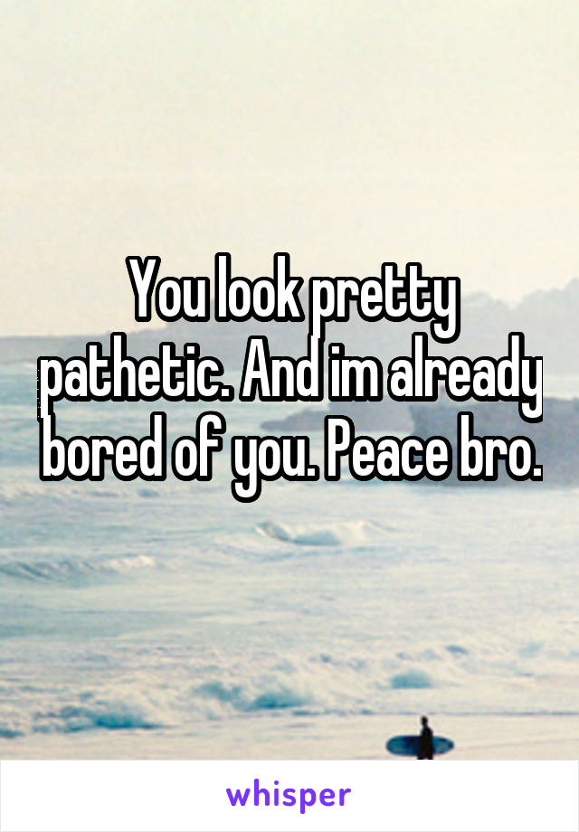 You look pretty pathetic. And im already bored of you. Peace bro. 