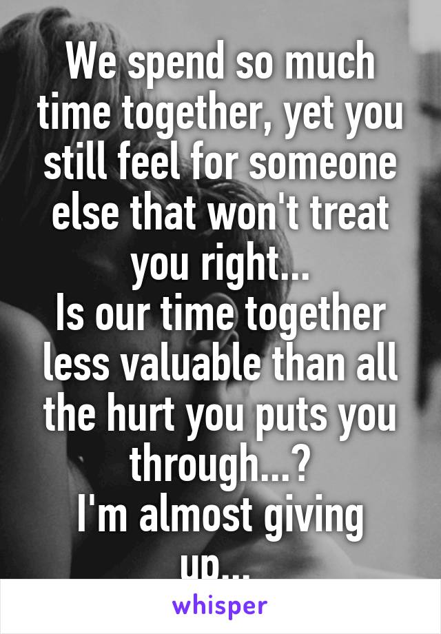 We spend so much time together, yet you still feel for someone else that won't treat you right...
Is our time together less valuable than all the hurt you puts you through...?
I'm almost giving up... 