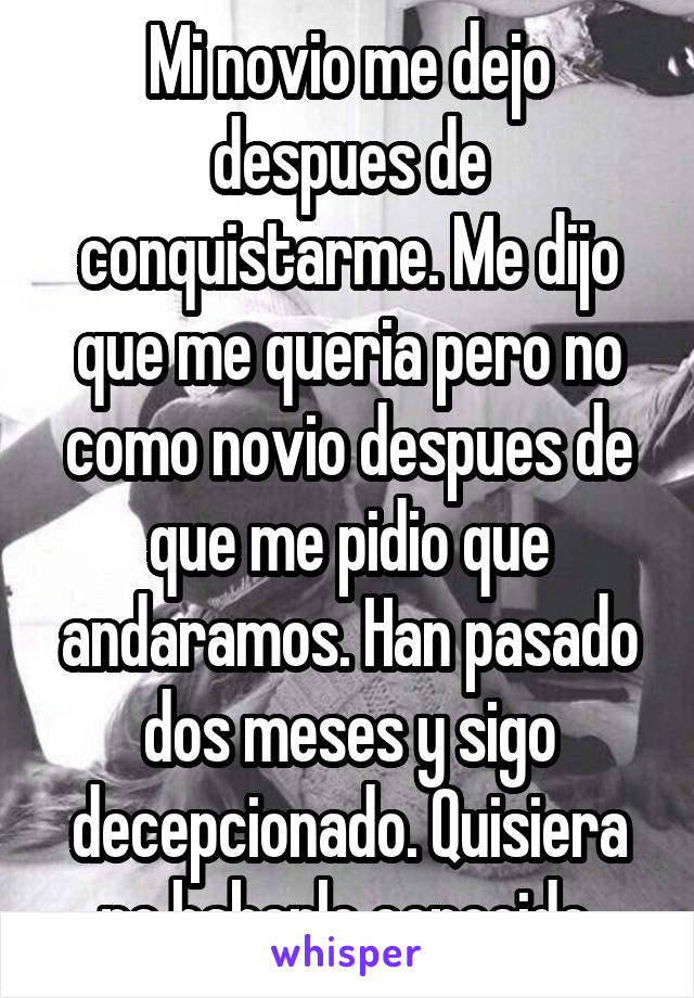 Mi novio me dejo despues de conquistarme. Me dijo que me queria pero no como novio despues de que me pidio que andaramos. Han pasado dos meses y sigo decepcionado. Quisiera no haberlo conocido.