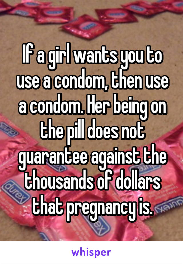 If a girl wants you to use a condom, then use a condom. Her being on the pill does not guarantee against the thousands of dollars that pregnancy is.