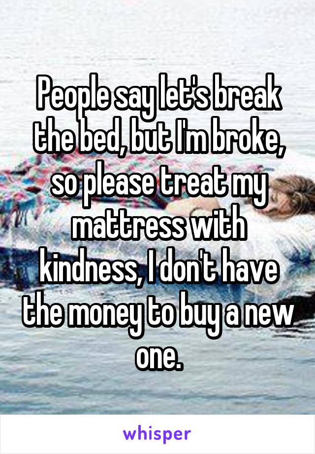 People say let's break the bed, but I'm broke, so please treat my mattress with kindness, I don't have the money to buy a new one.