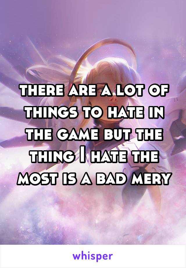 there are a lot of things to hate in the game but the thing I hate the most is a bad mery