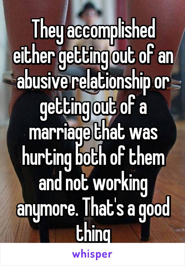 They accomplished either getting out of an abusive relationship or getting out of a marriage that was hurting both of them and not working anymore. That's a good thing