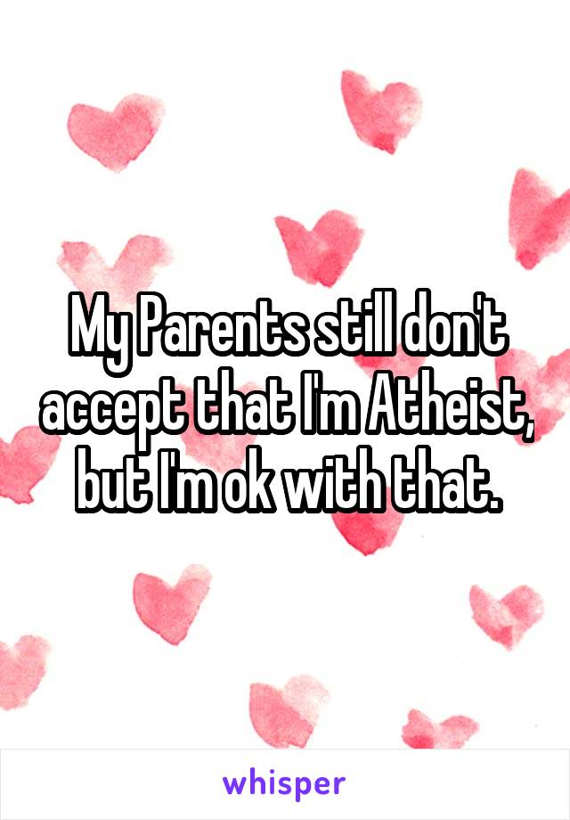 My Parents still don't accept that I'm Atheist, but I'm ok with that.