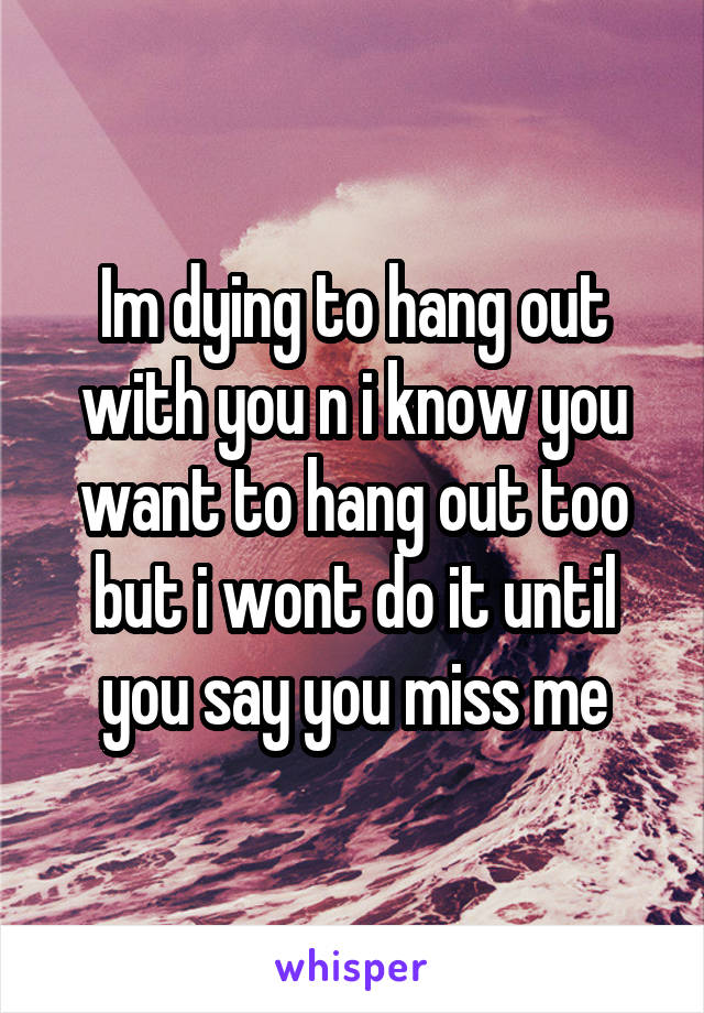 Im dying to hang out with you n i know you want to hang out too but i wont do it until you say you miss me