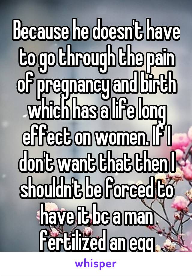Because he doesn't have to go through the pain of pregnancy and birth which has a life long effect on women. If I don't want that then I shouldn't be forced to have it bc a man fertilized an egg