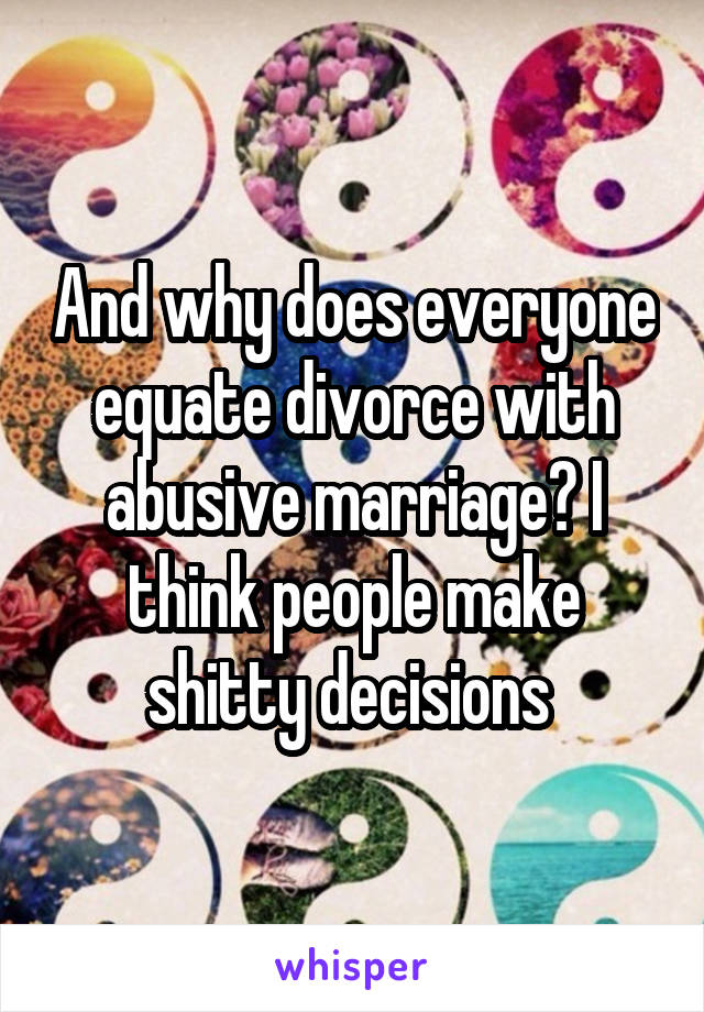 And why does everyone equate divorce with abusive marriage? I think people make shitty decisions 