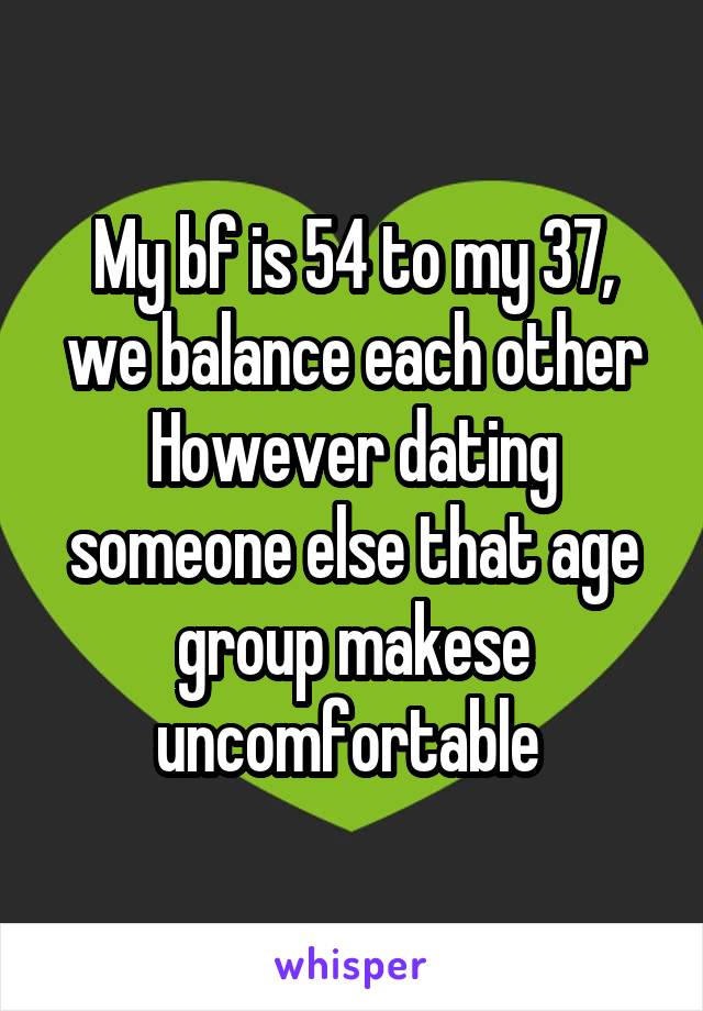 My bf is 54 to my 37, we balance each other
However dating someone else that age group makese uncomfortable 