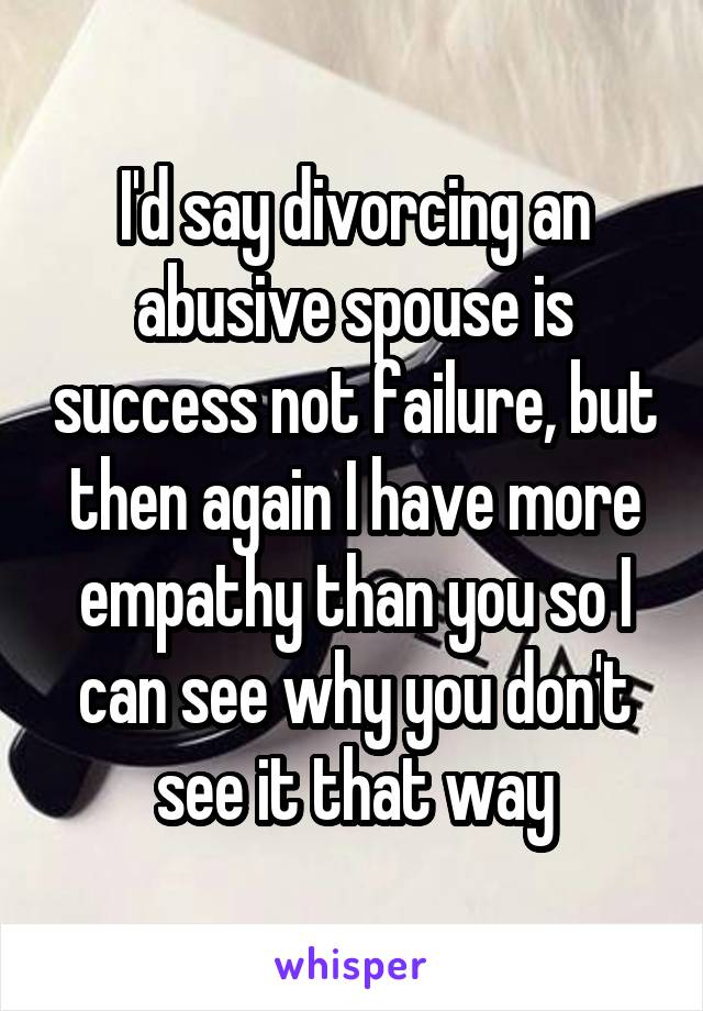 I'd say divorcing an abusive spouse is success not failure, but then again I have more empathy than you so I can see why you don't see it that way