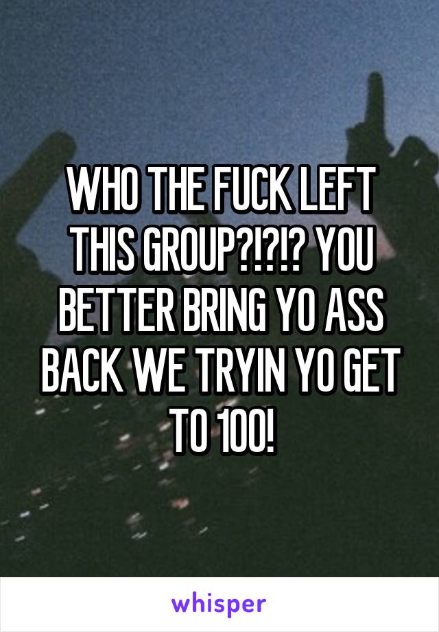 WHO THE FUCK LEFT THIS GROUP?!?!? YOU BETTER BRING YO ASS BACK WE TRYIN YO GET TO 100!